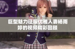 巨型魅力征服优雅人妻杨雨婷的视频精彩回顾