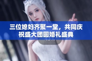 三位媳妇齐聚一堂，共同庆祝盛大团圆婚礼盛典