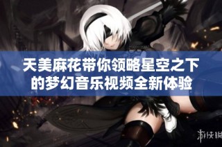 天美麻花带你领略星空之下的梦幻音乐视频全新体验