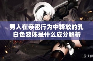 男人在亲密行为中释放的乳白色液体是什么成分解析