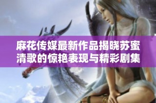 麻花传媒最新作品揭晓苏蜜清歌的惊艳表现与精彩剧集内容分析