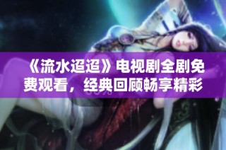 《流水迢迢》电视剧全剧免费观看，经典回顾畅享精彩剧情