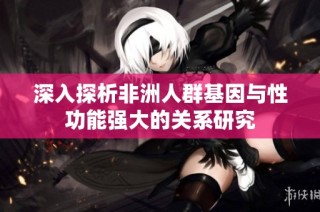深入探析非洲人群基因与性功能强大的关系研究