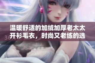温暖舒适的加绒加厚老太太开衫毛衣，时尚又老练的选择