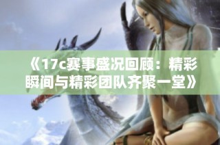 《17c赛事盛况回顾：精彩瞬间与精彩团队齐聚一堂》
