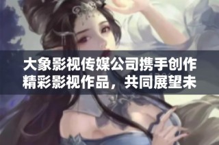 大象影视传媒公司携手创作精彩影视作品，共同展望未来