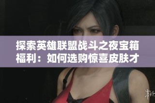 探索英雄联盟战斗之夜宝箱福利：如何选购惊喜皮肤才能获益最大