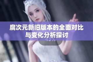 腐次元新旧版本的全面对比与变化分析探讨