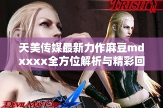 天美传媒最新力作麻豆mdxxxx全方位解析与精彩回顾