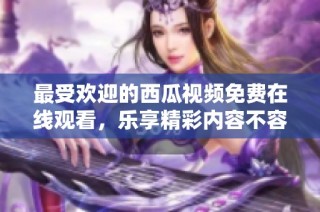 最受欢迎的西瓜视频免费在线观看，乐享精彩内容不容错过