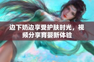 边下奶边享受护肤时光，视频分享育婴新体验
