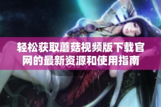 轻松获取蘑菇视频版下载官网的最新资源和使用指南
