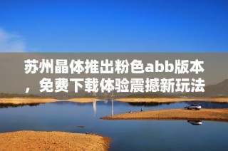 苏州晶体推出粉色abb版本，免费下载体验震撼新玩法