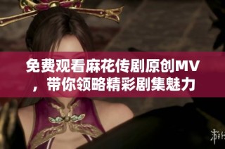 免费观看麻花传剧原创MV，带你领略精彩剧集魅力