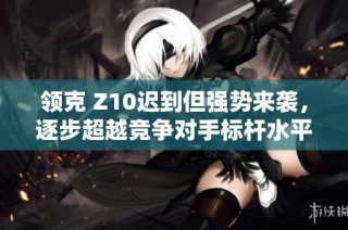 领克 Z10迟到但强势来袭，逐步超越竞争对手标杆水平