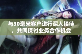 与30毫米客户进行深入接待，共同探讨业务合作机会