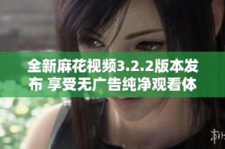 全新麻花视频3.2.2版本发布 享受无广告纯净观看体验