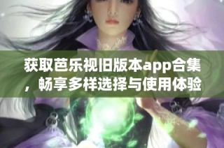 获取芭乐视旧版本app合集，畅享多样选择与使用体验