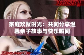 家庭欢聚时光：共同分享温馨亲子故事与快乐瞬间