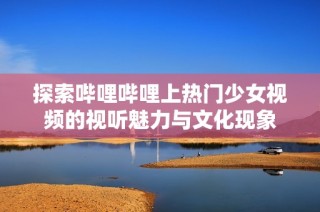 探索哔哩哔哩上热门少女视频的视听魅力与文化现象