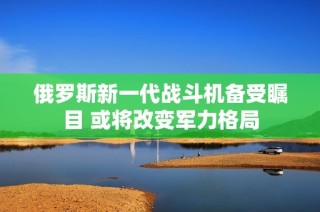 俄罗斯新一代战斗机备受瞩目 或将改变军力格局