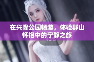 在兴隆公园畅游，体验群山怀抱中的宁静之旅
