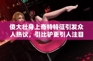 傻大壮身上奇特特征引发众人热议，引比驴更引人注目