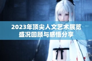 2023年顶尖人文艺术展览盛况回顾与感悟分享