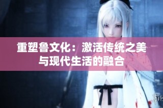 重塑鲁文化：激活传统之美与现代生活的融合