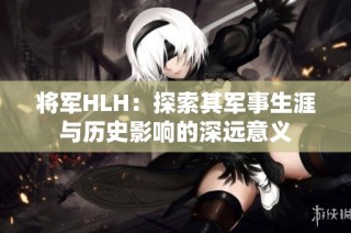 将军HLH：探索其军事生涯与历史影响的深远意义