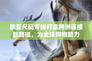 欧亚尺码专线打造跨洲连接新路径，为全球购物助力