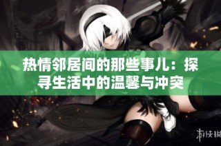 热情邻居间的那些事儿：探寻生活中的温馨与冲突