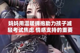妈妈用温暖拥抱助力孩子减轻考试焦虑 情感支持的重要性
