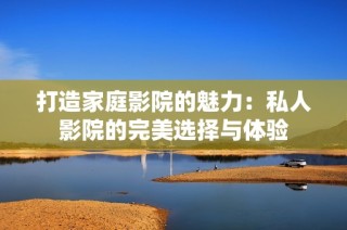 打造家庭影院的魅力：私人影院的完美选择与体验