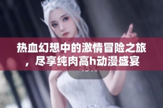 热血幻想中的激情冒险之旅，尽享纯肉高h动漫盛宴