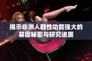 揭示非洲人群性功能强大的基因秘密与研究进展