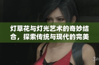 灯草花与灯光艺术的奇妙结合，探索传统与现代的完美交融