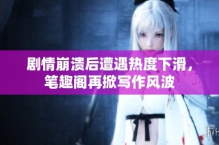 剧情崩溃后遭遇热度下滑，笔趣阁再掀写作风波