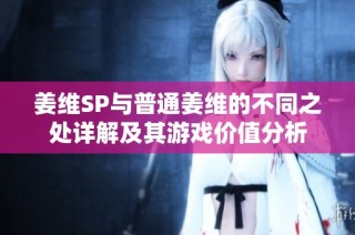 姜维SP与普通姜维的不同之处详解及其游戏价值分析