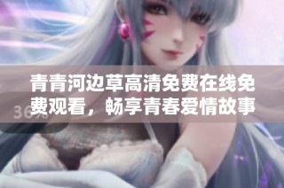 青青河边草高清免费在线免费观看，畅享青春爱情故事
