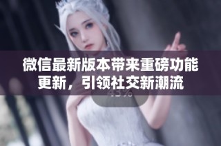 微信最新版本带来重磅功能更新，引领社交新潮流