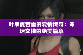 叶辰夏若雪的爱情传奇：命运交错的绝美篇章