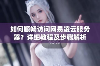 如何顺畅访问网易凌云服务器？详细教程及步骤解析