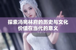 探索冯宛林府的历史与文化价值在当代的意义
