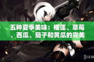 五种夏季美味：榴莲、草莓、西瓜、茄子和黄瓜的完美组合