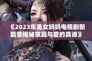 《2023年美女妈妈电视剧新篇章揭秘家庭与爱的真谛》