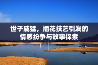世子威猛，插花技艺引发的情感纷争与故事探索