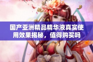 国产亚洲精品精华液真实使用效果揭秘，值得购买吗