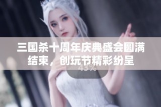 三国杀十周年庆典盛会圆满结束，创玩节精彩纷呈