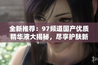 全新推荐：97频道国产优质精华液大揭秘，尽享护肤新体验